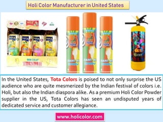 Holi Color Manufacturer in United States
In the United States, Tota Colors is poised to not only surprise the US
audience who are quite mesmerized by the Indian festival of colors i.e.
Holi, but also the Indian diaspora alike. As a premium Holi Color Powder
supplier in the US, Tota Colors has seen an undisputed years of
dedicated service and customer allegiance.
www.holicolor.com
 
