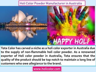 Holi Color Powder Manufacturer in Australia
Tota Color has carved a niche as a holi color exporter in Australia due
to the supply of non-flammable holi color powder. As a renowned
exporter of Holi color powder in Australia, Tota ensures that the
quality of the product should be top notch to maintain a long line of
customers who owe allegiance to the brand.
www.holicolor.com
 