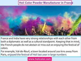 Holi Color Powder Manufacturer in France
France and India have very strong relationships with each other from
both a diplomatic as well as a cultural standpoint. Keeping that in mind,
the French people do not abstain or miss out on enjoying the festival of
colors.
For example,Val-de-Reuil, a town located around 200 kms away from
Paris, enjoyed the festival of Holi last year in large numbers.
www.holicolor.com
 