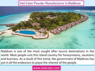 Holi Color Powder Manufacturer in Maldives
Maldives is one of the most sought after tourist destinations in the
world. Most people visit this island country for honeymoons, vacations
and business. As a result of this trend, the government of Maldives has
put in all the endeavors to pique the interest of the people.
www.holicolor.com
 