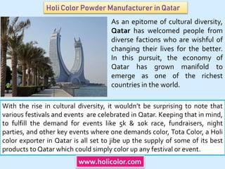 Holi Color Powder Manufacturer in Qatar
With the rise in cultural diversity, it wouldn’t be surprising to note that
various festivals and events are celebrated in Qatar. Keeping that in mind,
to fulfill the demand for events like 5k & 10k race, fundraisers, night
parties, and other key events where one demands color, Tota Color, a Holi
color exporter in Qatar is all set to jibe up the supply of some of its best
products to Qatar which could simply color up any festival or event.
www.holicolor.com
As an epitome of cultural diversity,
Qatar has welcomed people from
diverse factions who are wishful of
changing their lives for the better.
In this pursuit, the economy of
Qatar has grown manifold to
emerge as one of the richest
countries in the world.
 