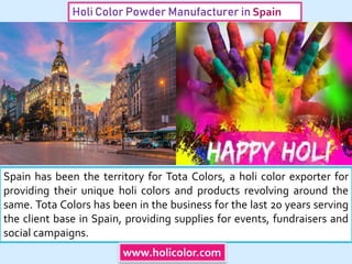 Holi Color Powder Manufacturer in Spain
Spain has been the territory for Tota Colors, a holi color exporter for
providing their unique holi colors and products revolving around the
same. Tota Colors has been in the business for the last 20 years serving
the client base in Spain, providing supplies for events, fundraisers and
social campaigns.
www.holicolor.com
 