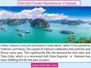 Holi Color Powder Manufacturer in Vietnam
Indian culture is not just restricted to India alone, rather it has spread to
Vietnam and Hanoi, the capital of Vietnam celebrates Holi with fun and
fervor every year. This significantly lifts the demand for Holi color and
Tota Color, which is a renowned Holi Color Exporter in Vietnam has
been fulfilling this for the past 20 years.
www.holicolor.com
 