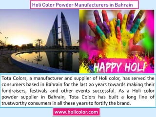 Holi Color Powder Manufacturers in Bahrain
Tota Colors, a manufacturer and supplier of Holi color, has served the
consumers based in Bahrain for the last 20 years towards making their
fundraisers, festivals and other events successful. As a Holi color
powder supplier in Bahrain, Tota Colors has built a long line of
trustworthy consumers in all these years to fortify the brand.
www.holicolor.com
 