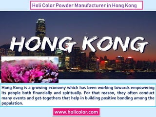 Holi Color Powder Manufacturer in Hong Kong
Hong Kong is a growing economy which has been working towards empowering
its people both financially and spiritually. For that reason, they often conduct
many events and get-togethers that help in building positive bonding among the
population.
www.holicolor.com
 
