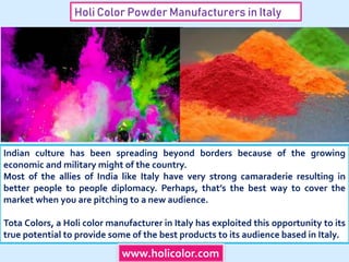 Holi Color Powder Manufacturers in Italy
Indian culture has been spreading beyond borders because of the growing
economic and military might of the country.
Most of the allies of India like Italy have very strong camaraderie resulting in
better people to people diplomacy. Perhaps, that’s the best way to cover the
market when you are pitching to a new audience.
Tota Colors, a Holi color manufacturer in Italy has exploited this opportunity to its
true potential to provide some of the best products to its audience based in Italy.
www.holicolor.com
 