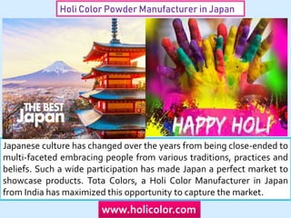 Holi Color Powder Manufacturer in Japan
Japanese culture has changed over the years from being close-ended to
multi-faceted embracing people from various traditions, practices and
beliefs. Such a wide participation has made Japan a perfect market to
showcase products. Tota Colors, a Holi Color Manufacturer in Japan
from India has maximized this opportunity to capture the market.
www.holicolor.com
 