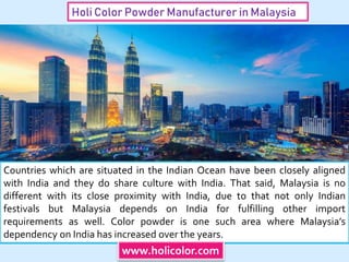Holi Color Powder Manufacturer in Malaysia
Countries which are situated in the Indian Ocean have been closely aligned
with India and they do share culture with India. That said, Malaysia is no
different with its close proximity with India, due to that not only Indian
festivals but Malaysia depends on India for fulfilling other import
requirements as well. Color powder is one such area where Malaysia’s
dependency on India has increased over the years.
www.holicolor.com
 