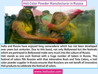 Holi Color Powder Manufacturer in Russia
India and Russia have enjoyed long camaraderie which has not been developed
over years but centuries. Due to this bond, not only Bollywood but the festivals
which are portrayed in Bollywood make very much into the culture of Russia.
Holi stands as one such festival with a huge number of takers in Russia. The
festival of colors fills Russian with that Adrenaline Rush and Tota Colors, a holi
color powder supplier in Russia ensures that Russians are not bereft of innovative
Holi products to celebrate the festival of colors.
www.holicolor.com
 