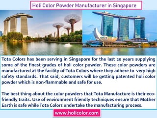 Holi Color Powder Manufacturer in Singapore
Tota Colors has been serving in Singapore for the last 20 years supplying
some of the finest grades of holi color powder. These color powders are
manufactured at the facility of Tota Colors where they adhere to very high
safety standards. That said, customers will be getting patented holi color
powder which is non-flammable and safe for use.
The best thing about the color powders that Tota Manufacture is their eco-
friendly traits. Use of environment friendly techniques ensure that Mother
Earth is safe whileTota Colors undertake the manufacturing process.
www.holicolor.com
 