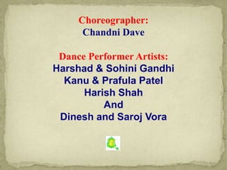 Choreographer:
Chandni Dave
Dance Performer Artists:
Harshad & Sohini Gandhi
Kanu & Prafula Patel
Harish Shah
And
Dinesh and Saroj Vora
 