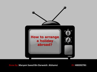 How to arrange
a holiday
abroad?
Done By: Maryam Saeed Bin Darwaish Alshamsi ID: H00202781
 