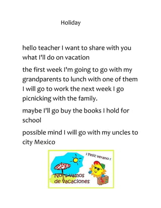 Holiday
hello teacher I want to share with you
what I'll do on vacation
the first week I'm going to go with my
grandparents to lunch with one of them
I will go to work the next week I go
picnicking with the family.
maybe I'll go buy the books I hold for
school
possible mind I will go with my uncles to
city Mexico
 