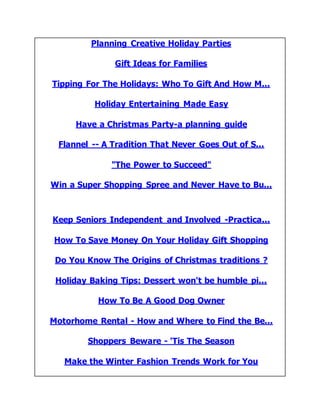 Planning Creative Holiday Parties
Gift Ideas for Families
Tipping For The Holidays: Who To Gift And How M...
Holiday Entertaining Made Easy
Have a Christmas Party-a planning guide
Flannel -- A Tradition That Never Goes Out of S...
"The Power to Succeed"
Win a Super Shopping Spree and Never Have to Bu...
Keep Seniors Independent and Involved -Practica...
How To Save Money On Your Holiday Gift Shopping
Do You Know The Origins of Christmas traditions ?
Holiday Baking Tips: Dessert won't be humble pi...
How To Be A Good Dog Owner
Motorhome Rental - How and Where to Find the Be...
Shoppers Beware - 'Tis The Season
Make the Winter Fashion Trends Work for You
 