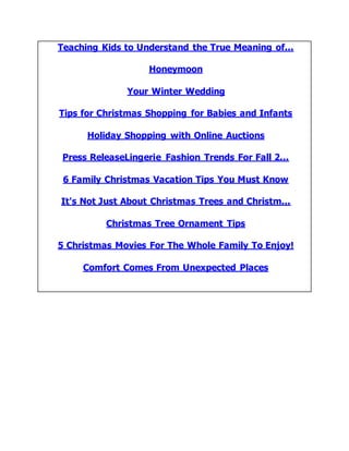 Teaching Kids to Understand the True Meaning of...
Honeymoon
Your Winter Wedding
Tips for Christmas Shopping for Babies and Infants
Holiday Shopping with Online Auctions
Press ReleaseLingerie Fashion Trends For Fall 2...
6 Family Christmas Vacation Tips You Must Know
It's Not Just About Christmas Trees and Christm...
Christmas Tree Ornament Tips
5 Christmas Movies For The Whole Family To Enjoy!
Comfort Comes From Unexpected Places
 