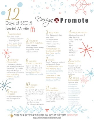12 
Days of SEO & 
Social Media 
1 PRESS RELEASE 
Topic ideas to start: 
• Company success story 
• Upcoming events 
• Client success stories 
Press Release Tips: 
http://bit.ly/WKagi3 
5 BLOG POST 
COMMENTS 
Comment on 5 blogs to 
gain more backlinks to your 
website. SEO tip: Look for 
blogs that allow you to 
include links to your website. 
More on Building 
Backlinks: http://bit. 
ly/12l76UC 
9 PINS ON 
PINTEREST 
Pin 9 articles and photos 
from your website on 
Pinterest. 
2 HOURS OF 
CONTENT CURATION 
Spend some time 
discovering industry related 
blogs, article sources, 
websites and more. 
6 INDUSTRY 
RELATED KEYWORDS 
Discover and define 6 
industry related keywords 
that are related to your 
business. Learn how: 
http://slidesha.re/1zJmohb 
10 LIKES ON 
FACEBOOK 
Your goal is to get 10 or more 
likes. First, make sure that your 
FB page information is up to 
date. 
Tips: 
• Invite your friends to like 
your business page. 
• Pay to promote your page. 
3 BLOG POSTS 
Write 3 blogs posts. Topic 
ideas to start: 
• Company events 
• Product launches 
• Client success story 
• Tips and tricks 
Holiday Recipe for 
Creating Great SEO 
Blog Posts: http://bit. 
ly/1tAOzeh 
7 VISUALS 
Create 7 awesome photos or 
purchase stock photos. 
Our Resources for Stock 
Photography: http:// 
www.designandpromote. 
com/resources/ 
Learn How to Take 
Better Photos: http:// 
slidesha.re/1CqMuso 
11 LINKEDIN 
ENDORSEMENTS 
Give 11 LinkedIn endorsements 
to any of your LinkedIn 
connections. Click on the blue 
plus in the skills section of the 
person’s profile. 
4 DIRECTORY SUBMITS 
Submit your business to 4 
online directories. 
Here’s a list to start: 
Google 
Bing 
Yahoo! 
Yelp 
LinkedIn 
YellowPages.com 
WhitePages 
MapQuest 
8 FACEBOOK 
UPDATES 
Create 8 Facebook 
posts and schedule 
some of those posts to 
go out at later dates 
and times. 
12 SOCIAL 
BOOKMARKS 
Where to Start: 
www.reddit.com 
www.digg.com 
www.delicious.com 
www.technorati.com 
www.stumbleupon.com 
www.instapaper.com 
www.tumblr.com 
www.linkagogo.com 
www.facebook.com 
www.twitter.com 
www.pinterest.com 
www.plus.google.com 
http://www.designandpromote.com 
Need help covering the other 353 days of the year? CONTACT US! 
