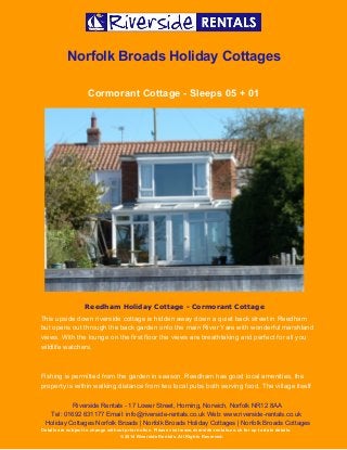  
 
Norfolk Broads Holiday Cottages 
Cormorant Cottage ­ Sleeps 05 + 01 
 
Reedham Holiday Cottage - Cormorant Cottage
This upside down riverside cottage is hidden away down a quiet back street in Reedham 
but opens out through the back garden onto the main River Yare with wonderful marshland 
views. With the lounge on the first floor the views are breathtaking and perfect for all you 
wildlife watchers.  
 
Fishing is permitted from the garden in season. Reedham has good local amenities, the 
property is within walking distance from two local pubs both serving food. The village itself 
Riverside Rentals ­ 17 Lower Street, Horning, Norwich, Norfolk NR12 8AA 
Tel: 01692 631177 Email: info@riverside­rentals.co.uk Web: www.riverside­rentals.co.uk 
Holiday Cottages Norfolk Broads | Norfolk Broads Holiday Cottages | Norfolk Broads Cottages 
Details are subject to change without prior notice. Please visit www.riverside­rentals.co.uk for up to date details. 
© 2014 Riverside Rentals. All Rights Reserved. 
 
 