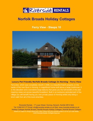 Norfolk Broads Holiday Cottages

                                   Ferry View - Sleeps 10




 Luxury Pet Friendly Norfolk Broads Cottage In Horning - Ferry View
Ferryview, which was completely rebuilt in 2006, is a beautiful thatch property on the
banks of the river Bure in Horning. A magnificent home built above a large boathouse, it
is this elevation and a wonderful large balcony that gives you the full benefit of the awe
inspiring views out across beautiful broadland. Built in an exclusive secluded part of the
village you will benefit having you own private peace of Horning whilst only being a
short walk from all of the local amenities.



          Riverside Rentals - 17 Lower Street, Horning, Norwich, Norfolk NR12 8AA
   Tel: 01692 631177 Email: info@riverside-rentals.co.uk Web: www.riverside-rentals.co.uk
 Holiday Cottages Norfolk Broads | Norfolk Broads Holiday Cottages | Norfolk Broads Cottages
   Details are subject to change without prior notice. Please visit www.riverside-rentals.co.uk for up to date details.
                                    © 2012 Riverside Rentals. All Rights Reserved.
 