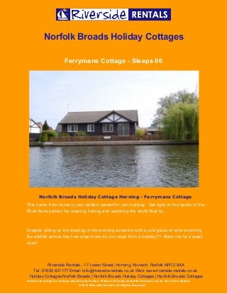  
 
Norfolk Broads Holiday Cottages 
Ferrymans Cottage ­ Sleeps 06 
 
Norfolk Broads Holiday Cottage Horning - Ferrymans Cottage
This home from home is your perfect retreat for your holiday.  Set right on the banks of the 
River Bure perfect for relaxing, fishing and watching the world float by.   
 
Imagine sitting on the decking in the evening sunshine with a cold glass of wine watching 
the wildlife across the river what more do you need from a holiday??  Book me for a week 
now!! 
Riverside Rentals ­ 17 Lower Street, Horning, Norwich, Norfolk NR12 8AA 
Tel: 01692 631177 Email: info@riverside­rentals.co.uk Web: www.riverside­rentals.co.uk 
Holiday Cottages Norfolk Broads | Norfolk Broads Holiday Cottages | Norfolk Broads Cottages 
Details are subject to change without prior notice. Please visit www.riverside­rentals.co.uk for up to date details. 
© 2014 Riverside Rentals. All Rights Reserved. 
 
 