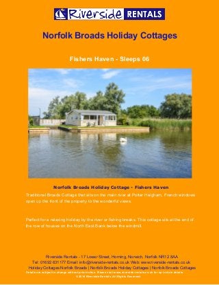  
 
Norfolk Broads Holiday Cottages 
Fishers Haven ­ Sleeps 06 
 
Norfolk Broads Holiday Cottage - Fishers Haven
Traditional Broads Cottage that sits on the main river at Potter Heigham, French windows 
open up the front of the property to the wonderful views.   
 
Perfect for a relaxing holiday by the river or fishing breaks. This cottage sits at the end of 
the row of houses on the North East Bank below the windmill. 
Riverside Rentals ­ 17 Lower Street, Horning, Norwich, Norfolk NR12 8AA 
Tel: 01692 631177 Email: info@riverside­rentals.co.uk Web: www.riverside­rentals.co.uk 
Holiday Cottages Norfolk Broads | Norfolk Broads Holiday Cottages | Norfolk Broads Cottages 
Details are subject to change without prior notice. Please visit www.riverside­rentals.co.uk for up to date details. 
© 2014 Riverside Rentals. All Rights Reserved. 
 
 