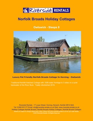 Norfolk Broads Holiday Cottages

                                     Owlswick - Sleeps 8




 Luxury Pet Friendly Norfolk Broads Cottage In Horning - Owlswick

Traditional Norfolk thatched Cottage with 150ft water frontage to 3 sides on a quiet
backwater of the River Bure. Totally refurbished 2010.




          Riverside Rentals - 17 Lower Street, Horning, Norwich, Norfolk NR12 8AA
   Tel: 01692 631177 Email: info@riverside-rentals.co.uk Web: www.riverside-rentals.co.uk
 Holiday Cottages Norfolk Broads | Norfolk Broads Holiday Cottages | Norfolk Broads Cottages
   Details are subject to change without prior notice. Please visit www.riverside-rentals.co.uk for up to date details.
                                    © 2012 Riverside Rentals. All Rights Reserved.
 