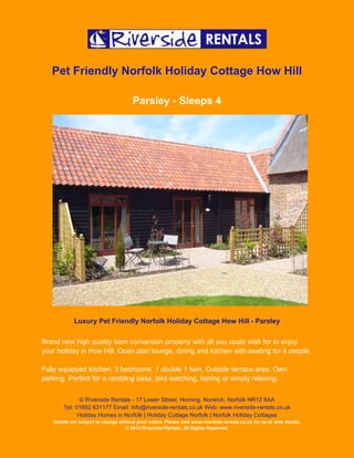 Pet Friendly Norfolk Holiday Cottage How Hill

                                        Parsley - Sleeps 4




            Luxury Pet Friendly Norfolk Holiday Cottage How Hill - Parsley

Brand new high quality barn conversion property with all you could wish for to enjoy
your holiday in How Hill. Open plan lounge, dining and kitchen with seating for 4 people.

Fully equipped kitchen, 2 bedrooms, 1 double 1 twin. Outside terrace area. Own
parking. Perfect for a rambling base, bird watching, fishing or simply relaxing.


              © Riverside Rentals - 17 Lower Street, Horning, Norwich, Norfolk NR12 8AA
       Tel: 01692 631177 Email: info@riverside-rentals.co.uk Web: www.riverside-rentals.co.uk
             Holiday Homes in Norfolk | Holiday Cottage Norfolk | Norfolk Holiday Cottages
   Details are subject to change without prior notice. Please visit www.riverside-rentals.co.uk for up to date details.
                                    © 2012 Riverside Rentals. All Rights Reserved.
 