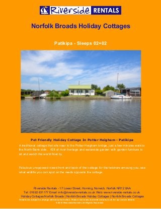  
 
Norfolk Broads Holiday Cottages 
Patikipa ­ Sleeps 02+02 
 
Pet Friendly Holiday Cottage In Potter Heigham - Patikipa
A traditional cottage that sits near to the Potter Heigham bridge, just a few minutes walk to 
the North Bank side.   42ft of river frontage and waterside garden with garden furniture to 
sit and watch the world float by. 
 
Fabulous unopposed views front and back of the cottage for the twichers amoung you, see 
what wildlife you can spot on the reeds opposite the cottage. 
Riverside Rentals ­ 17 Lower Street, Horning, Norwich, Norfolk NR12 8AA 
Tel: 01692 631177 Email: info@riverside­rentals.co.uk Web: www.riverside­rentals.co.uk 
Holiday Cottages Norfolk Broads | Norfolk Broads Holiday Cottages | Norfolk Broads Cottages 
Details are subject to change without prior notice. Please visit www.riverside­rentals.co.uk for up to date details. 
© 2014 Riverside Rentals. All Rights Reserved. 
 
 