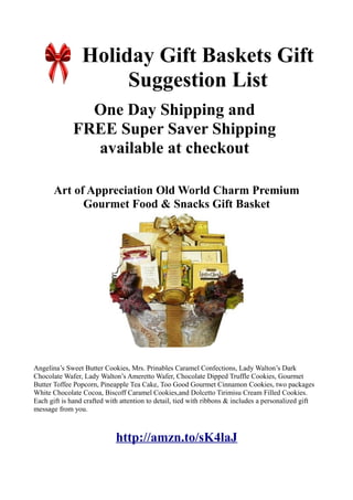 Holiday Gift Baskets Gift
                      Suggestion List
                One Day Shipping and
              FREE Super Saver Shipping
                available at checkout

       Art of Appreciation Old World Charm Premium
             Gourmet Food & Snacks Gift Basket




Angelina’s Sweet Butter Cookies, Mrs. Prinables Caramel Confections, Lady Walton’s Dark
Chocolate Wafer, Lady Walton’s Ameretto Wafer, Chocolate Dipped Truffle Cookies, Gourmet
Butter Toffee Popcorn, Pineapple Tea Cake, Too Good Gourmet Cinnamon Cookies, two packages
White Chocolate Cocoa, Biscoff Caramel Cookies,and Dolcetto Tirimisu Cream Filled Cookies.
Each gift is hand crafted with attention to detail, tied with ribbons & includes a personalized gift
message from you.



                             http://amzn.to/sK4laJ
 