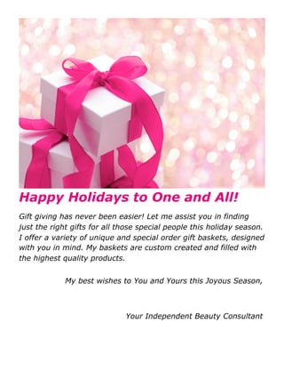 Happy Holidays to One and All!
Gift giving has never been easier! Let me assist you in finding
just the right gifts for all those special people this holiday season.
I offer a variety of unique and special order gift baskets, designed
with you in mind. My baskets are custom created and filled with
the highest quality products.


             My best wishes to You and Yours this Joyous Season,



                              Your Independent Beauty Consultant
 