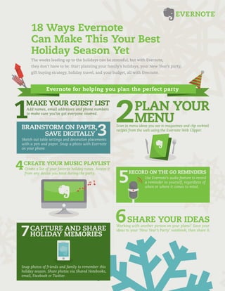 18 Ways Evernote
     Can Make This Your Best
     Holiday Season Yet
     The weeks leading up to the holidays can be stressful, but with Evernote,
     they don’t have to be. Start planning your family’s holidays, your New Year’s party,
     gift buying strategy, holiday travel, and your budget, all with Evernote.



               Evernote for helping you plan the perfect party

  MAKE YOUR GUEST LIST
  Add names, email addresses and phone numbers                        PLAN YOUR
                                                                      MENU
  to make sure you’ve got everyone covered.


BRAINSTORM ON PAPER,                                       Scan in menu ideas you see in magazines and clip cocktail
                                                           recipes from the web using the Evernote Web Clipper.
      SAVE DIGITALLY
Sketch out table settings and decoration placements
with a pen and paper. Snap a photo with Evernote
on your phone.



 CREATE YOUR MUSIC PLAYLIST
 Create a list of your favorite holiday tunes. Access it
 from any device you have during the party.                       RECORD ON THE GO REMINDERS
                                                                            Use Evernote’s audio feature to record
                                                                            a reminder to yourself, regardless of
                                                                            when or where it comes to mind.




                                                                 SHARE YOUR IDEAS
                                                           Working with another person on your plans? Save your
     CAPTURE AND SHARE                                     ideas to your ‘New Year’s Party’ notebook, then share it.
     HOLIDAY MEMORIES



Snap photos of friends and family to remember this
holiday season. Share photos via Shared Notebooks,
email, Facebook or Twitter.
 
