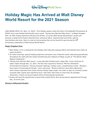 Holiday Magic Has Arrived at Walt Disney
World Resort for the 2021 Season
 
LAKE BUENA VISTA, Fla. (Nov. 12, 2021) – This holiday season marks the return of Candlelight Processional at
EPCOT and a new holiday-themed after-hours event, “Disney Very Merriest After Hours,” at Magic Kingdom
Park. As 2021 holiday festivities officially kick off Nov. 12 across Walt Disney World Resort, guests will
discover a sleigh-full of festive entertainment, whimsical décor, seasonal food and drinks, special
merchandise and more. Here is a look at merrymaking that can be found this year during the 50
th
anniversary celebration of Walt Disney World Resort:
Magic Kingdom Park
Main Street, U.S.A. is decked for the holidays with holly jolly seasonal décor and themed menu items at
select locations.
On select evenings, special holiday projections will beam onto Cinderella Castle, alternating periodically
throughout the night with the Castle transforming into a Beacon of Magic as part of “The World’s Most
Magical Celebration.”
“Disney Very Merriest After Hours,” a new specially ticketed event, began Nov. 8 and continues on
select nights through Dec. 21, 2021. The four-hour experience features “Minnie’s Wonderful
Christmastime Fireworks,” Disney character sightings, holiday music, complimentary treats, “Mickey’s
Once Upon a Christmastime Parade,” and a new show, “Mickey & Minnie’s Very Merry Memories,”
which draws inspiration from classic Disney holiday stage shows. The event is open to a limited number
of guests after regular park operating hours, with lower wait times on more than 20 available
attractions. Tickets can be purchased online at Disneyworld.com/events
Guests will have the opportunity to wave hello to Jolly Old St. Nick during special appearances through
Dec. 24 of this year.
Disney’s Hollywood Studios
 