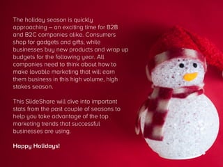 The holiday season is quickly
approaching – an exciting time for B2B
and B2C companies alike. Consumers
shop for gadgets and gifts, while
businesses buy new products and wrap up
budgets for the following year. All
companies need to think about how to
make lovable marketing that will earn
them business in this high volume, high
stakes season.




This SlideShare will dive into important
stats from the past couple of seasons to
help you take advantage of the top
marketing trends that successful
businesses are using.
Happy Holidays!

 