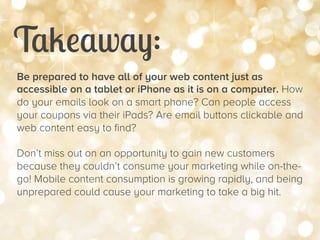 Takeaway:


Be prepared to have all of your web content just as
accessible on a tablet or iPhone as it is on a computer. How
do your emails look on a smart phone? Can people access
your coupons via their iPads? Are email buttons clickable and
web content easy to find?
Don’t miss out on an opportunity to gain new customers
because they couldn’t consume your marketing while on-thego! Mobile content consumption is growing rapidly, and being
unprepared could cause your marketing to take a big hit.

 