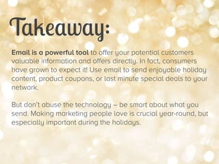 Takeaway:


Email is a powerful tool to offer your potential customers
valuable information and offers directly. In fact, consumers
have grown to expect it! Use email to send enjoyable holiday
content, product coupons, or last minute special deals to your
network.
But don’t abuse the technology – be smart about what you
send. Making marketing people love is crucial year-round, but
especially important during the holidays.

 