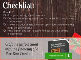 Checklist:
Email
q  Plan your holiday email calendar
q  Decide what offers you will send via email, like coupons or
special deals
q  Make sure your emails link to an optimized, mobile-friendly
page on your website
q  Have a plan and tool in place to measure your emails
effectiveness

Craft the perfect email
with the Anatomy of a
Five-Star Email:

Free Download

 