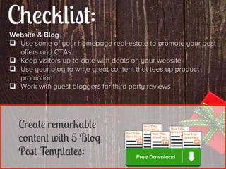 Checklist:
Website & Blog
q  Use some of your homepage real-estate to promote your best
offers and CTAs
q  Keep visitors up-to-date with deals on your website
q  Use your blog to write great content that tees up product
promotion
q  Work with guest bloggers for third party reviews

Create remarkable
content with 5 Blog
Post Templates:

Free Download

 
