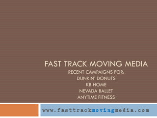 FAST TRACK MOVING MEDIA
      RECENT CAMPAIGNS FOR:
         DUNKIN’ DONUTS
             KB HOME
           NEVADA BALLET
          ANYTIME FITNESS

www.fasttrackmovingmedia.com
 