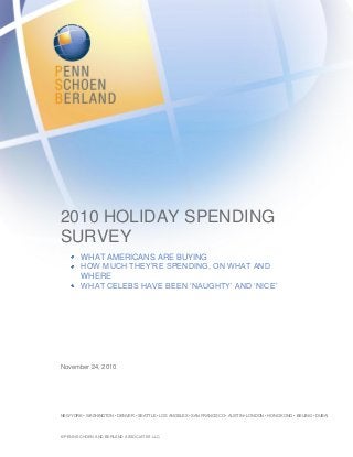 2010 HOLIDAY SPENDING
SURVEY
WHAT AMERICANS ARE BUYING
HOW MUCH THEY‟RE SPENDING, ON WHAT AND
WHERE
WHAT CELEBS HAVE BEEN „NAUGHTY‟ AND „NICE‟
November 24, 2010
NEW YORK • WASHINGTON • DENVER • SEATTLE • LOS ANGELES • SAN FRANCISCO • AUSTIN • LONDON • HONG KONG • BEIJING • DUBAI
© PENN SCHOEN AND BERLAND ASSOCIATES LLC.
 
