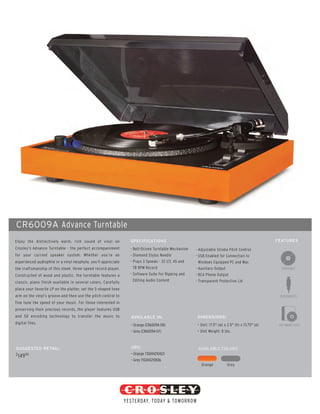 CR6009A Advance Turntable
Enjoy the distinctively warm, rich sound of vinyl on            SPECIFICATIONS                                                                   FEATURES
Crosley’s Advance Turntable - the perfect accompaniment         - Belt-Driven Turntable Mechanism   - Adjustable Strobe Pitch Control
for your current speaker system. Whether you’re an              - Diamond Stylus Needle             - USB Enabled for Connection to
experienced audiophile or a vinyl neophyte, you’ll appreciate   - Plays 3 Speeds - 33 1/3, 45 and     Windows Equipped PC and Mac
the craftsmanship of this sleek, three-speed record player.       78 RPM Record                     - Auxiliary Output
Constructed of wood and plastic, the turntable features a       - Software Suite For Ripping and    - RCA Phono Output
classic, piano finish available in several colors. Carefully      Editing Audio Content             - Transparent Protective Lid
place your favorite LP on the platter, set the S-shaped tone
arm on the vinyl’s groove and then use the pitch control to
fine tune the speed of your music. For those interested in
preserving their precious records, the player features USB
and SD encoding technology to transfer the music to             AVAILABLE IN:                        DIMENSIONS:
digital files.                                                  • Orange (CR6009A-OR)                • Unit: 17.5" (w) x 2.5" (h) x 13.75" (d)    SOFTWARE SUITE
                                                                • Grey (CR6009A-GY)                  • Unit Weight: 8 lbs.



SUGGESTED RETAIL:                                               UPC:                                 AVAILABLE COLORS
$         95                                                    • Orange 710244210423
    149
                                                                • Grey 710244210836
                                                                                                       Orange           Grey
 