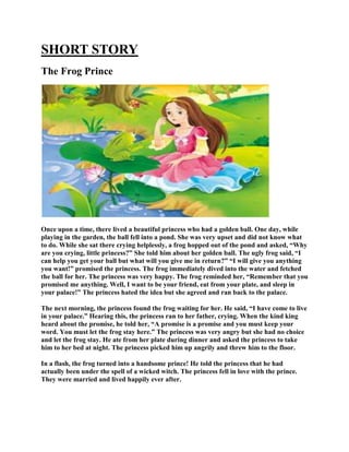 SHORT STORY
The Frog Prince
Once upon a time, there lived a beautiful princess who had a golden ball. One day, while
playing in the garden, the ball fell into a pond. She was very upset and did not know what
to do. While she sat there crying helplessly, a frog hopped out of the pond and asked, “Why
are you crying, little princess?” She told him about her golden ball. The ugly frog said, “I
can help you get your ball but what will you give me in return?” “I will give you anything
you want!” promised the princess. The frog immediately dived into the water and fetched
the ball for her. The princess was very happy. The frog reminded her, “Remember that you
promised me anything. Well, I want to be your friend, eat from your plate, and sleep in
your palace!” The princess hated the idea but she agreed and ran back to the palace.
The next morning, the princess found the frog waiting for her. He said, “I have come to live
in your palace.” Hearing this, the princess ran to her father, crying. When the kind king
heard about the promise, he told her, “A promise is a promise and you must keep your
word. You must let the frog stay here.” The princess was very angry but she had no choice
and let the frog stay. He ate from her plate during dinner and asked the princess to take
him to her bed at night. The princess picked him up angrily and threw him to the floor.
In a flash, the frog turned into a handsome prince! He told the princess that he had
actually been under the spell of a wicked witch. The princess fell in love with the prince.
They were married and lived happily ever after.
 
