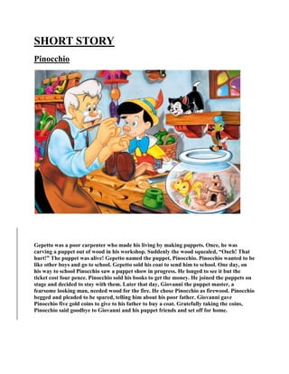 SHORT STORY
Pinocchio
Gepetto was a poor carpenter who made his living by making puppets. Once, he was
carving a puppet out of wood in his workshop. Suddenly the wood squealed, “Ouch! That
hurt!” The puppet was alive! Gepetto named the puppet, Pinocchio. Pinocchio wanted to be
like other boys and go to school. Gepetto sold his coat to send him to school. One day, on
his way to school Pinocchio saw a puppet show in progress. He longed to see it but the
ticket cost four pence. Pinocchio sold his books to get the money. He joined the puppets on
stage and decided to stay with them. Later that day, Giovanni the puppet master, a
fearsome looking man, needed wood for the fire. He chose Pinocchio as firewood. Pinocchio
begged and pleaded to be spared, telling him about his poor father. Giovanni gave
Pinocchio five gold coins to give to his father to buy a coat. Gratefully taking the coins,
Pinocchio said goodbye to Giovanni and his puppet friends and set off for home.
 