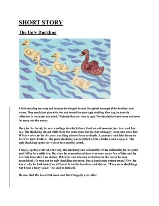 SHORT STORY
The Ugly Duckling
A little duckling was very sad because he thought he was the ugliest amongst all his brothers and
sisters. They would not play with him and teased the poor ugly duckling. One day, he saw his
reflection in the water and cried, “Nobody likes me. I am so ugly.” He decided to leave home and went
far away into the woods.
Deep in the forest, he saw a cottage in which there lived an old woman, her hen, and her
cat. The duckling stayed with them for some time but he was unhappy there and soon left.
When winter set in the poor duckling almost froze to death. A peasant took him home to
his wife and children. The poor duckling was terrified of the children and escaped. The
ugly duckling spent the winter in a marshy pond.
Finally, spring arrived. One day, the duckling saw a beautiful swan swimming in the pond
and fell in love with her. But then he remembered how everyone made fun of him and he
bent his head down in shame. When he saw his own reflection in the water he was
astonished. He was not an ugly duckling anymore, but a handsome young swan! Now, he
knew why he had looked so different from his brothers and sisters. “They were ducklings
but I was a baby swan!” he said to himself.
He married the beautiful swan and lived happily ever after.
 