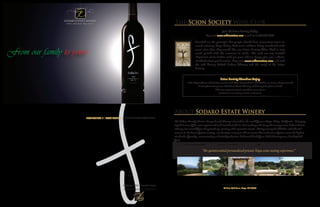 The Scion Society Wine Club
                                                                                                                                Join the Scion Society Today
                                                                                                                 Log onto www.sodarowines.com or call us at 707.975.6689
                                                                                                       Founded on the principle that people should have convenient access to
                                                                                                       award-winning Napa Valley Cabernets without being inundated with

From our family to yours                                                                               more wine than they would like, our Scion Society Wine Club is very
                                                                                                       much geared with the customer in mind. We send out two tasteful
                                                                                                       shipments of six bottles each per year, and we always give you a choice
                                                                                                       of which wines you’ll receive. Log onto www.sodarowines.com and read
                                                                                                       the rich history behind Sodaro Winery and the story of the Scion
                                                                                                       Society.


                                                                                                                              Scion Society Members Enjoy
                                                                                                15% o purchases of 5 bo les or less and 20% o purchases of 6 bo les or more, all year round
                                                                                                       A complimentary tour of Sodaro Estate Winery and Vineyard, glass in hand
                                                                                                                       Advance opportunity to purchase new wines
                                                                                                                         Invitations to winery events, and more.




                                                                                     About Sodaro Estate Winery
                       www.sodarowines.com T 707.975.6689 | F 707.307.7037
                                                                                        e Sodaro Family’s Estate Vineyard and Winery is located in the world-famous Napa Valley, California. Bringing
                                                                                     together some of the most experienced and trusted minds in wine making and vineyard management, Sodaro Estate
                                                                                     Winery was created om the ground up, starting with a premier terroir. Sitting among the hillsides and alluvial
                                                                                     terraces in the heart of wine country, our boutique winery is able to ensure that each ounce of wine meets the highest
                                                                                     standards of quality, concentrating on limited production Cabernet blends om 100% Estate grown, hand-picked
                                                                                       uit.
                                                                                       Private tours are available by appointment only. Call today and schedule what e Napa Wine
                                                                                             Project calls “the quintessential personalized private Napa wine tasting experience.”




                                                  24 Blue Oak Lane, Napa, CA 94558
                                                                                                                               24 Blue Oak Lane, Napa, CA 94558
                                                                                                                       www.sodarowines.com T 707.975.6689 | F 707.307.7037
 