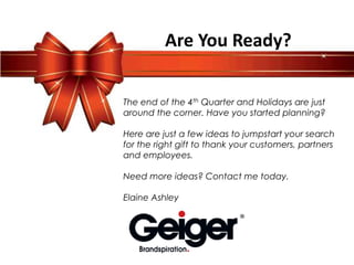 Are You Ready?

The end of the 4th Quarter and Holidays are just
around the corner. Have you started planning?

Here are just a few ideas to jumpstart your search
for the right gift to thank your customers, partners
and employees.

Need more ideas? Contact me today.

Elaine Ashley
 
