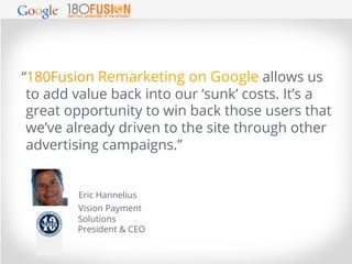 “180Fusion Remarketing on Google allows us
“180Fusion Remarketing on Google allows us
to add value back into our ‘sunk’ co...