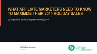 WHAT AFFILIATE MARKETERS 
NEED TO KNOW TO MAXIMIZE 
THEIR 2014 HOLIDAY SALES 
US Sales Trends and What They Mean for Holiday 2014 
® 2014, CJ, Inc. All rights reserved. 
PRESENTED BY 
CJ Affiliate by Conversant 
Date 10/21/14 
 