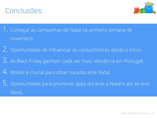 Conclusões: 
1. Começar as campanhas de Natal na primeira semana de 
novembro; 
2. Oportunidade de influenciar os consumidores desde o início; 
3. As Black Friday ganham cada vez mais relevância em Portugal; 
4. Mobile é crucial para obter sucesso este Natal; 
5. Oportunidade para promover apps durante o Natal e até ao Ano 
Google Confidential and Proprietary 42 
Novo; 
 