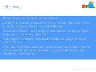 Google Confidential and Proprietary 43 
Objetivos 
• Dar a conhecer as principais ofertas da época; 
• Garantir a pressão nos canais online numa época de forte concorrência e 
numa altura onde o online é um canal de decisão; 
• Influenciar a procura que irá surgir em dias específicos e ser o principal 
player nestes momentos relevantes; 
• Criar procura e acelerar o processo de escolha dos vossos clientes vs 
concorrência; 
• Criar uma conversa relevante com o público-alvo, maximizando o alcance 
das campanhas (através de ferramentas avançadas de segmentação, 
frequência e remarketing); 
 