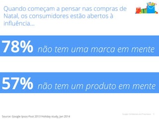 Quando começam a pensar nas compras de 
Natal, os consumidores estão abertos à 
influência… 
78% não tem uma marca em mente 
57% não tem um produto em mente 
Google Confidential and Proprietary 5 
Source: Google Ipsos Post 2013 Holiday study, Jan 2014 
 