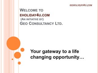 WELCOME TO
EHOLIDAY4U.COM
(AN INITIATIVE BY)
GEO CONSULTANCY LTD.
Your gateway to a life
changing opportunity…
EEHOLIDAY4U.COM
 